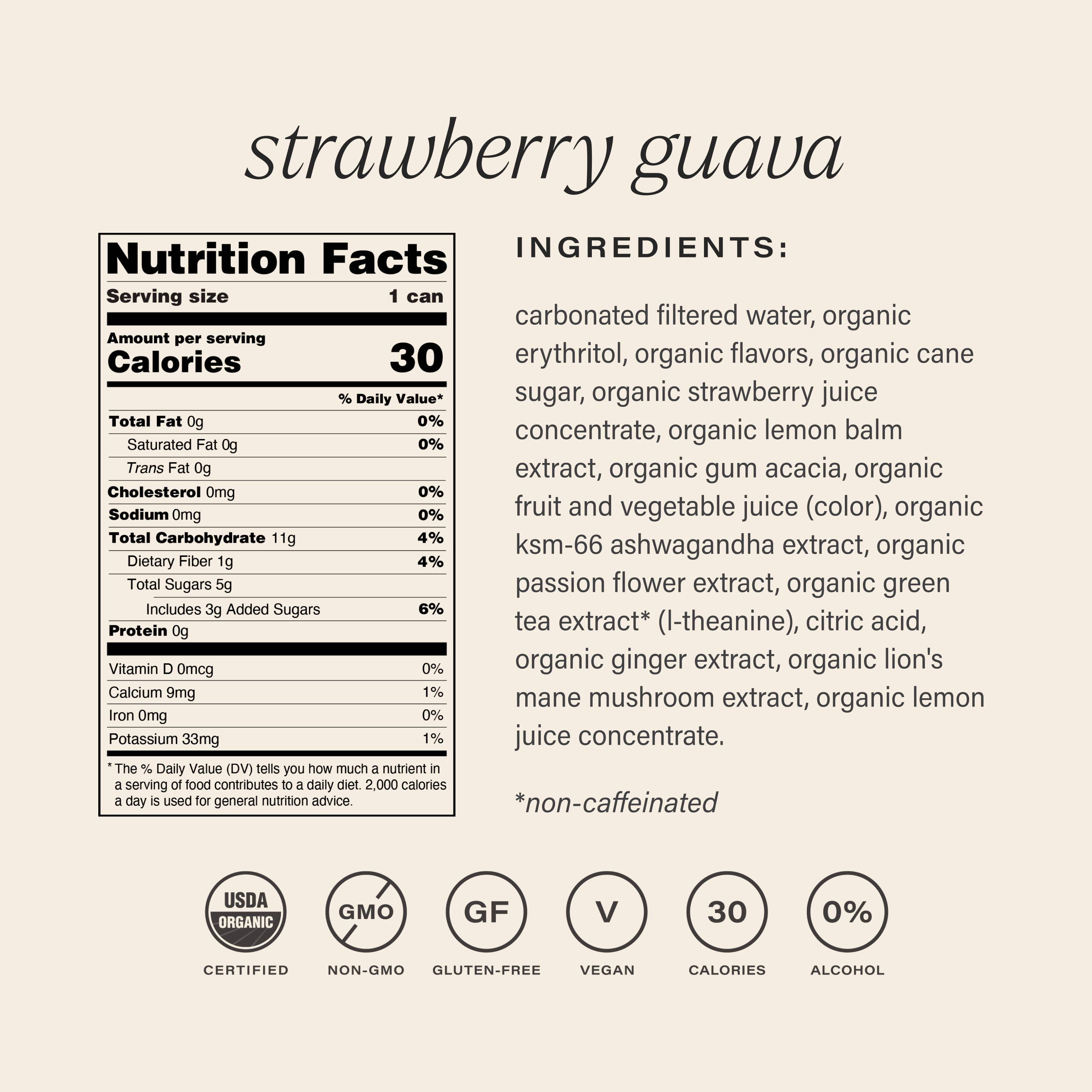 hiyo strawberry guava nutrition facts panel: Nutrition Facts
serving size: 1 can
amount per serving
% daily value*
calories 30
total fat 0g
0%
saturated fat 0g
0%
trans fat 0g
0%
cholesterol 0mg
0%
sodium 0mg
0%
total carbohydrate 11g
4%
dietary fiber 1g
4%
total sugars 5g
includes 3g added sugars
6%
protein 0g
0%
vitamin D 0mcg
0%
calcium 9mg
0%
iron 0mg
0%
potassium 33mg
0%
the % daily value (dv) tells you how much a nutrient in a serving of food contributes to a daily diet. 2,000 calories a day is used